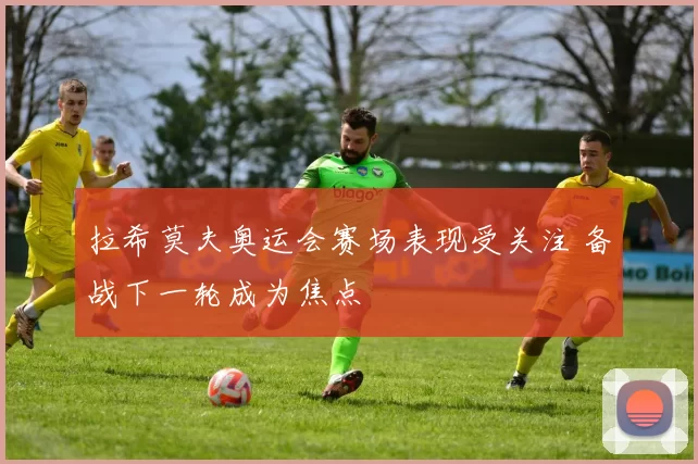 拉希莫夫奥运会赛场表现受关注 备战下一轮成为焦点