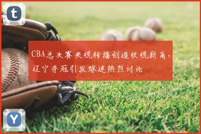 CBA总决赛央视转播创造收视新高,辽宁夺冠引发球迷热烈讨论