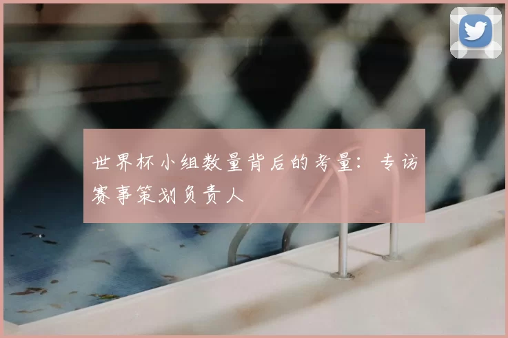 世界杯小组数量背后的考量:专访赛事策划负责人