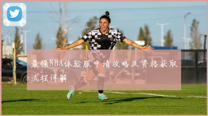 最强NBA体验服申请攻略及资格获取流程详解