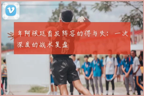 年阿根廷首发阵容的得与失:一次深度的战术复盘
