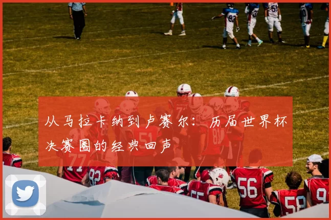 从马拉卡纳到卢赛尔:历届世界杯决赛圈的经典回声