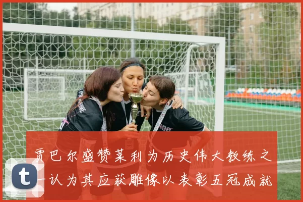 贾巴尔盛赞莱利为历史伟大教练之一认为其应获雕像以表彰五冠成就