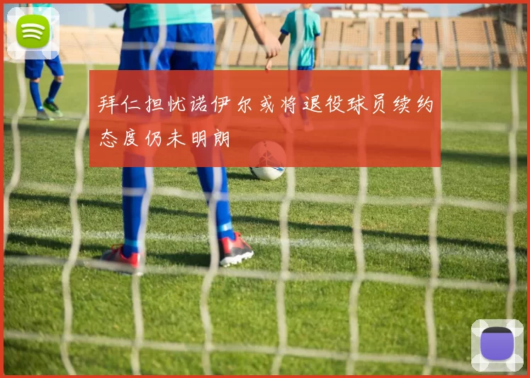 拜仁担忧诺伊尔或将退役球员续约态度仍未明朗