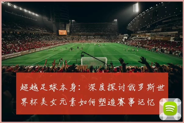 超越足球本身:深度探讨俄罗斯世界杯美女元素如何塑造赛事记忆