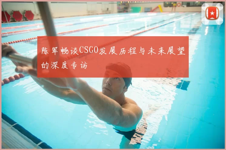 陈军畅谈CSGO发展历程与未来展望的深度专访