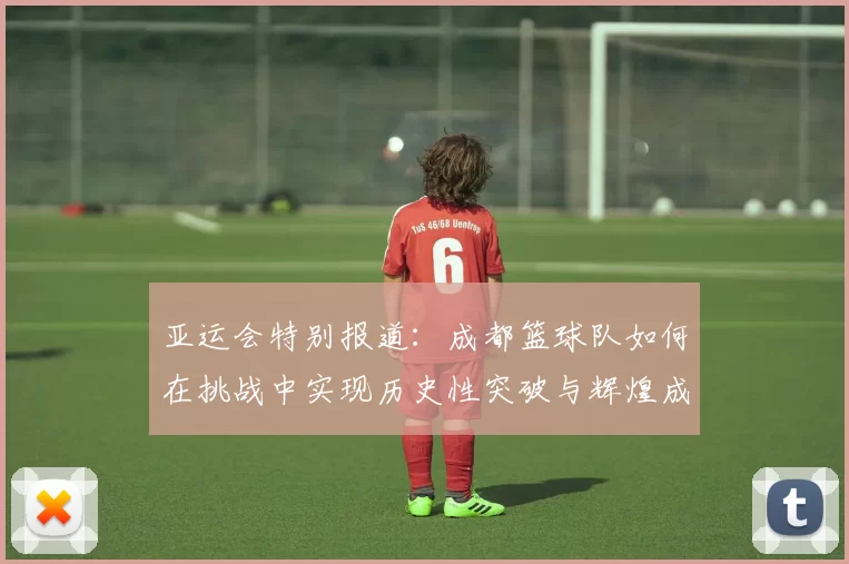 亚运会特别报道：成都篮球队如何在挑战中实现历史性突破与辉煌成就
