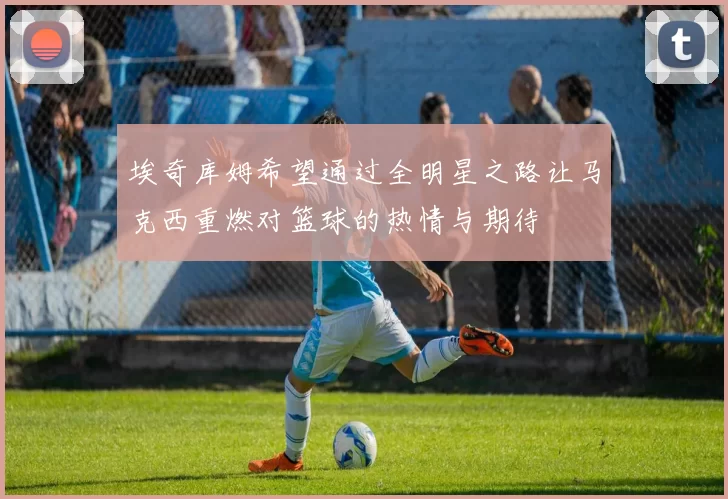 埃奇库姆希望通过全明星之路让马克西重燃对篮球的热情与期待