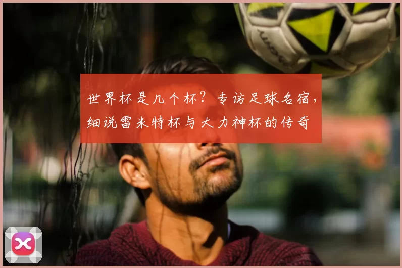 世界杯是几个杯？专访足球名宿，细说雷米特杯与大力神杯的传奇