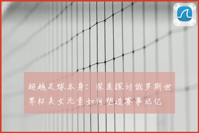 超越足球本身：深度探讨俄罗斯世界杯美女元素如何塑造赛事记忆