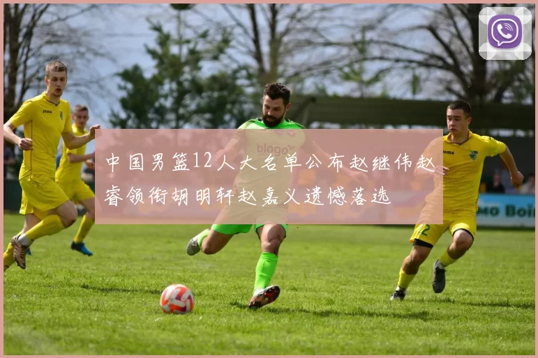 中国男篮12人大名单公布赵继伟赵睿领衔胡明轩赵嘉义遗憾落选