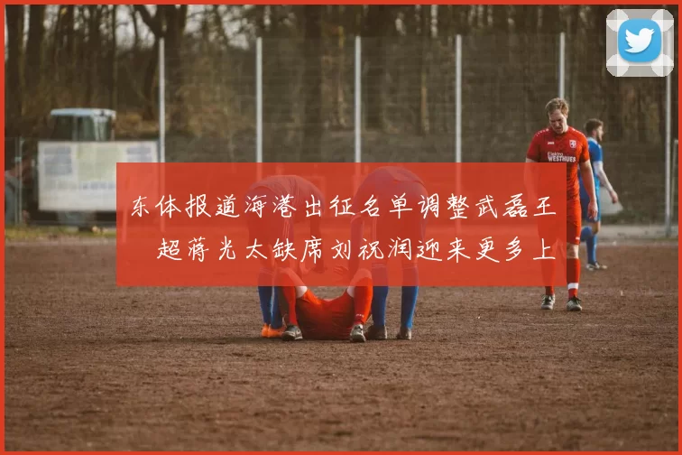 东体报道海港出征名单调整武磊王燊超蒋光太缺席刘祝润迎来更多上场机会