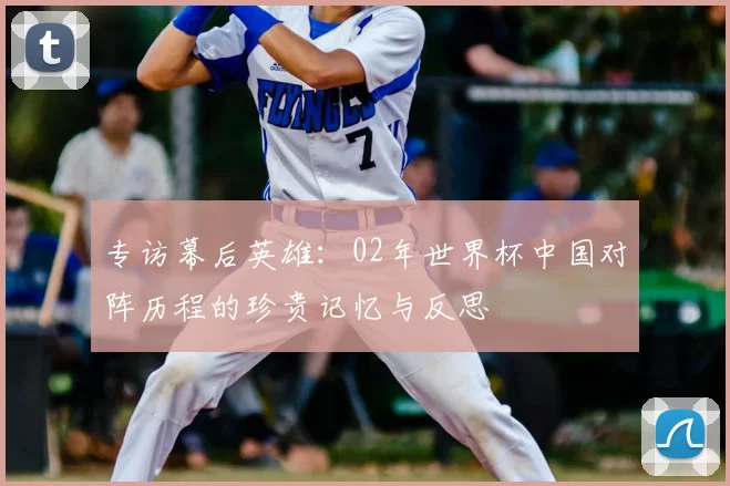 专访幕后英雄:02年世界杯中国对阵历程的珍贵记忆与反思