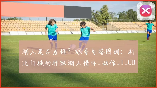 湖人是否后悔?球哥与塔图姆:科比门徒的特殊湖人情怀_动作_1_CBA