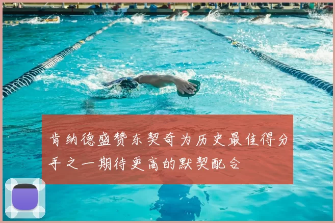 肯纳德盛赞东契奇为历史最佳得分手之一期待更高的默契配合