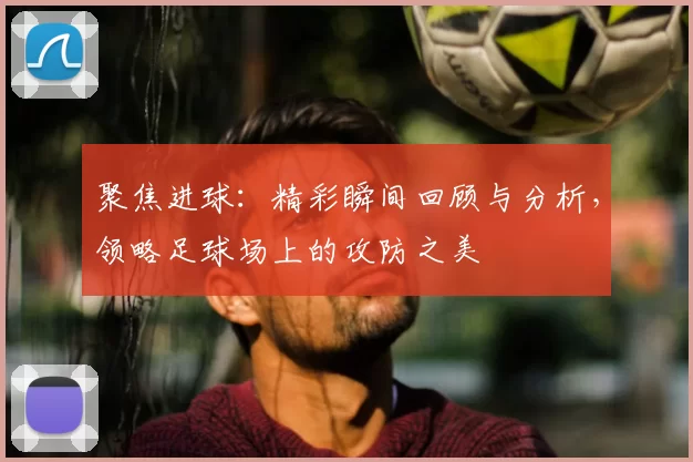 聚焦进球：精彩瞬间回顾与分析，领略足球场上的攻防之美