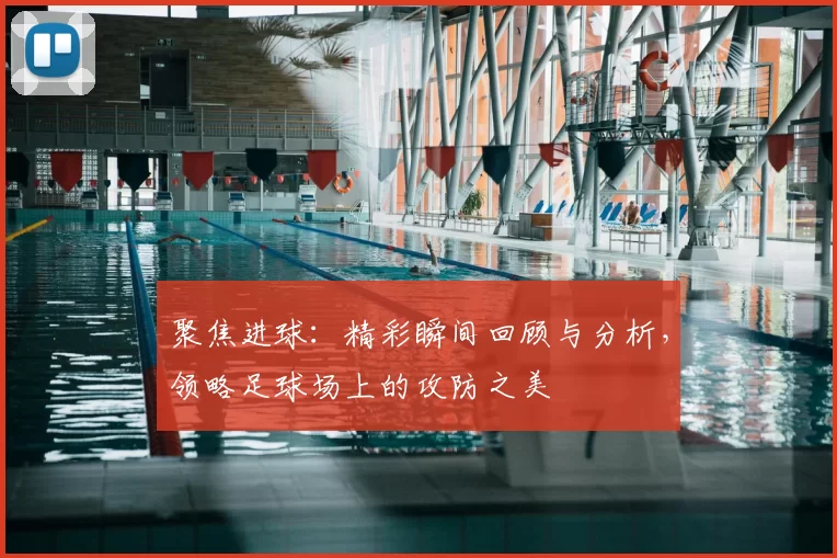 聚焦进球：精彩瞬间回顾与分析，领略足球场上的攻防之美